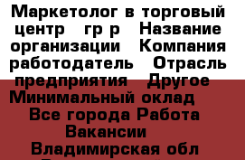 Маркетолог в торговый центр – гр/р › Название организации ­ Компания-работодатель › Отрасль предприятия ­ Другое › Минимальный оклад ­ 1 - Все города Работа » Вакансии   . Владимирская обл.,Вязниковский р-н